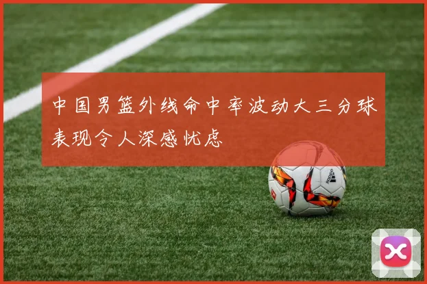 中国男篮外线命中率波动大三分球表现令人深感忧虑