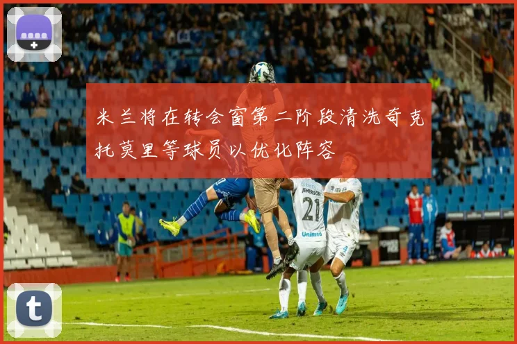 米兰将在转会窗第二阶段清洗奇克托莫里等球员以优化阵容