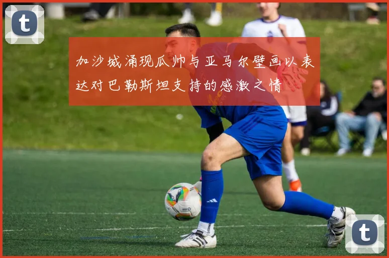 加沙城涌现瓜帅与亚马尔壁画以表达对巴勒斯坦支持的感激之情
