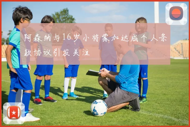 阿森纳与16岁小将蒙加达成个人条款协议引发关注