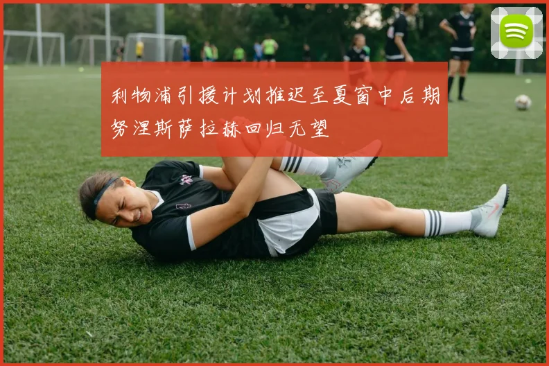 利物浦引援计划推迟至夏窗中后期努涅斯萨拉赫回归无望