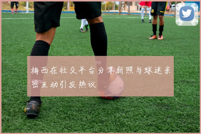 梅西在社交平台分享新照与球迷亲密互动引发热议