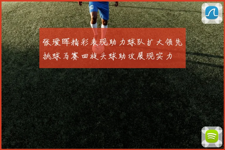 张瑷晖精彩表现助力球队扩大领先挑球马赛回旋头球助攻展现实力