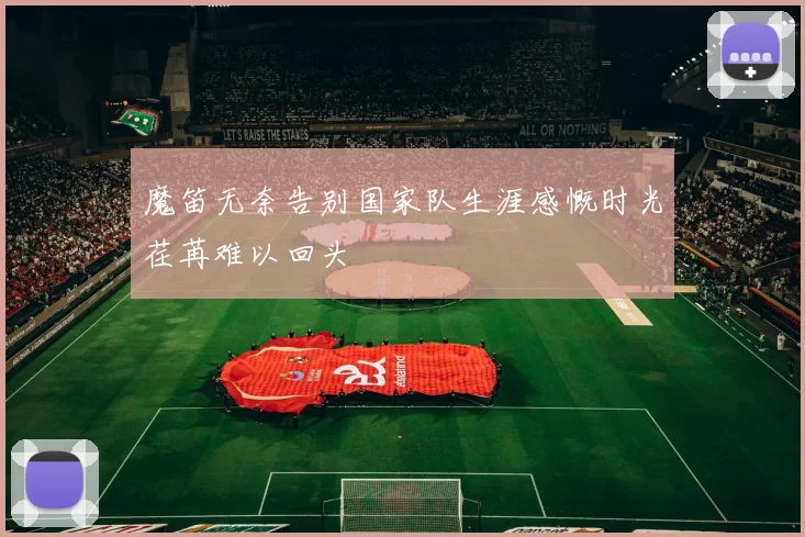 魔笛无奈告别国家队生涯感慨时光荏苒难以回头