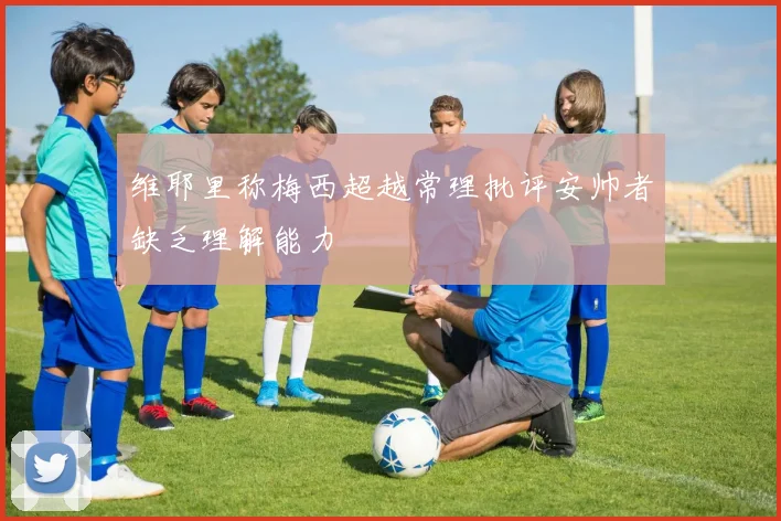 维耶里称梅西超越常理批评安帅者缺乏理解能力