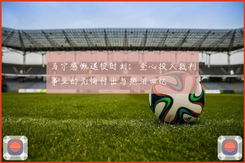 马宁感慨退役时刻：全心投入裁判事业的无悔付出与热泪回忆