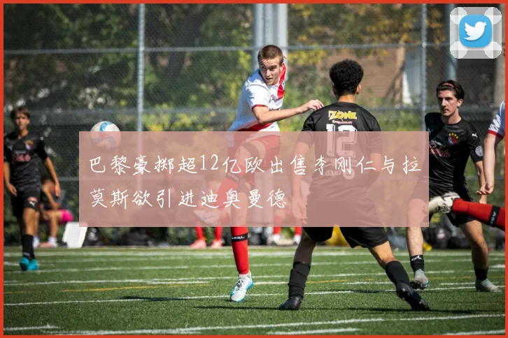 巴黎豪掷超12亿欧出售李刚仁与拉莫斯欲引进迪奥曼德