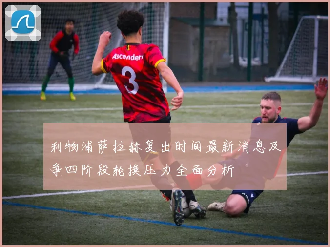 利物浦萨拉赫复出时间最新消息及争四阶段轮换压力全面分析