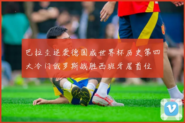巴拉圭逆袭德国成世界杯历史第四大冷门俄罗斯战胜西班牙居首位