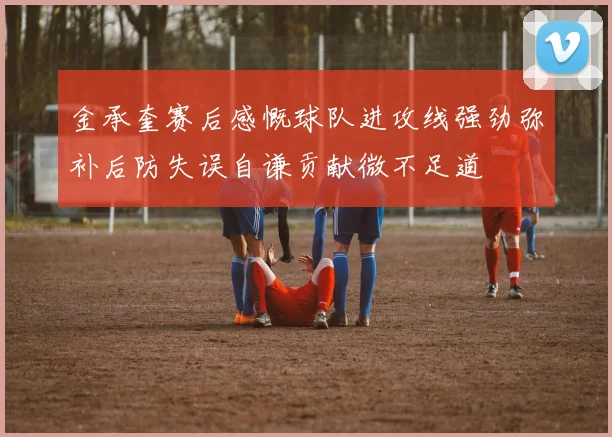 金承奎赛后感慨球队进攻线强劲弥补后防失误自谦贡献微不足道