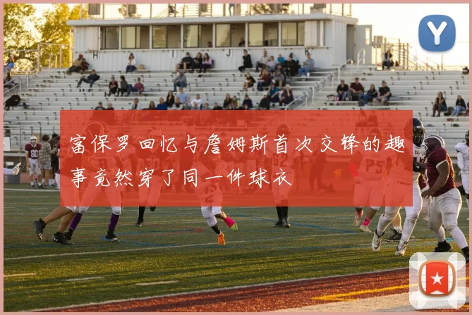 富保罗回忆与詹姆斯首次交锋的趣事竟然穿了同一件球衣