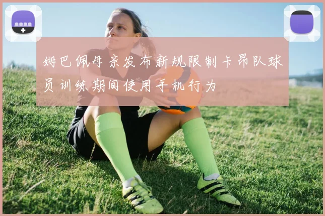 姆巴佩母亲发布新规限制卡昂队球员训练期间使用手机行为