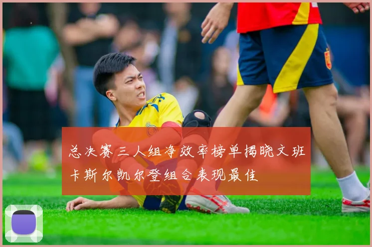 总决赛三人组净效率榜单揭晓文班卡斯尔凯尔登组合表现最佳