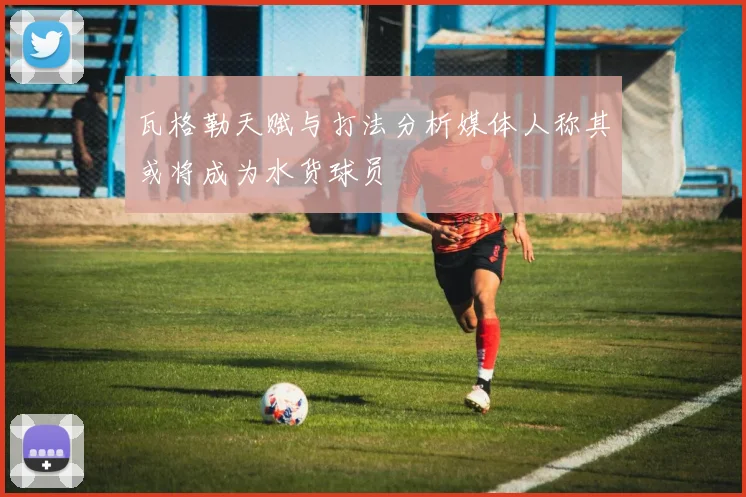 瓦格勒天赋与打法分析媒体人称其或将成为水货球员