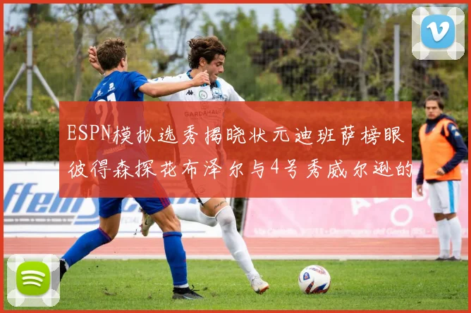 ESPN模拟选秀揭晓状元迪班萨榜眼彼得森探花布泽尔与4号秀威尔逊的精彩表现
