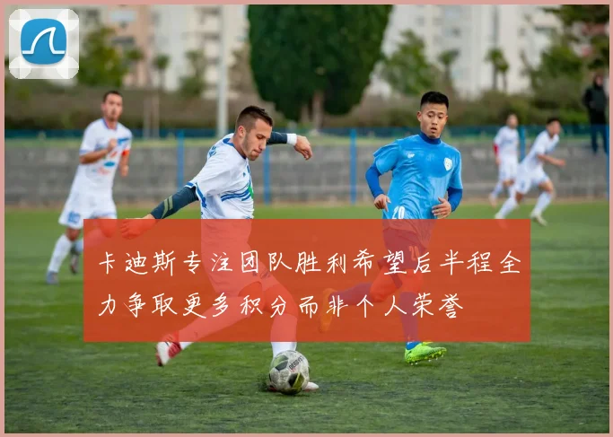 卡迪斯专注团队胜利希望后半程全力争取更多积分而非个人荣誉