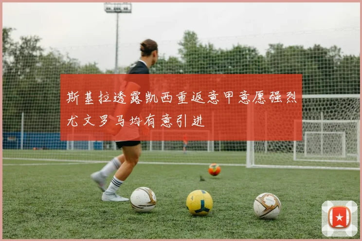 斯基拉透露凯西重返意甲意愿强烈尤文罗马均有意引进