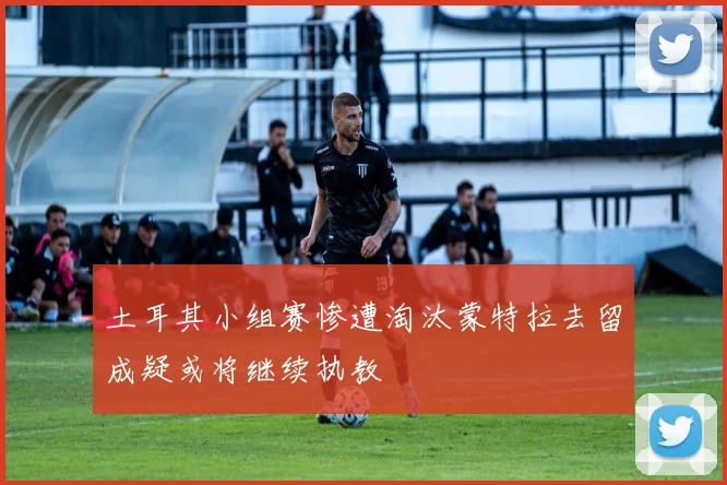 土耳其小组赛惨遭淘汰蒙特拉去留成疑或将继续执教