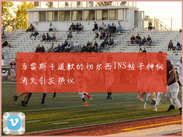 马雷斯卡道歉的切尔西INS帖子神秘消失引发热议