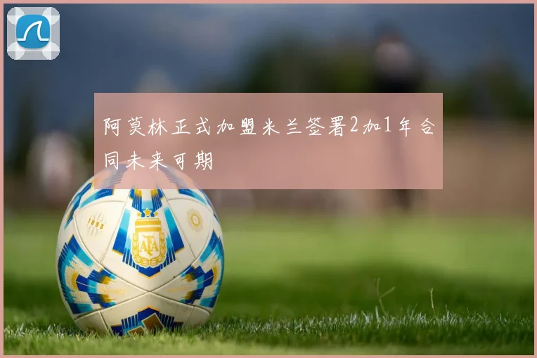 阿莫林正式加盟米兰签署2加1年合同未来可期