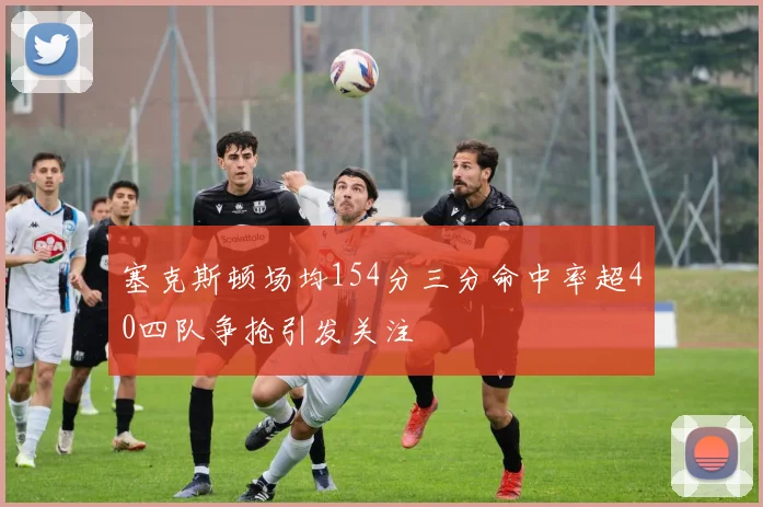 塞克斯顿场均154分三分命中率超40四队争抢引发关注